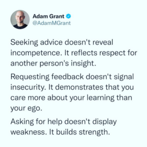 Adam Grant Quote "Seeking advice doesn't reveal incompetence. It reflects respect for another person's insight. Requesting feedback doesn't signal insecurity. It demonstrates that you care more about your learning than your ego. Asking for help doesn't display weakness. It builds strength."