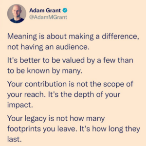 Adam Grant Quote "Meaning is about making a difference, not having an audience. It's better to be valued by a few than to be known by many. Your contribution is not the scope of your reach. It's the depth of your impact. Your legacy is not how many footprints you leave. It's how long they last."